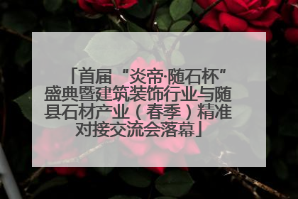 首届“炎帝·随石杯”盛典暨建筑装饰行业与随县石材产业（春季）精准对接交流会落幕