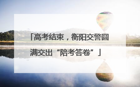高考结束，衡阳交警圆满交出“陪考答卷”