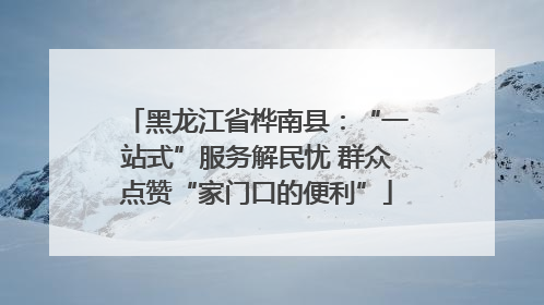 黑龙江省桦南县：“一站式”服务解民忧 群众点赞“家门口的便利”