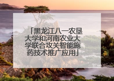 黑龙江八一农垦大学和河南农业大学联合攻关智能施药技术推广应用