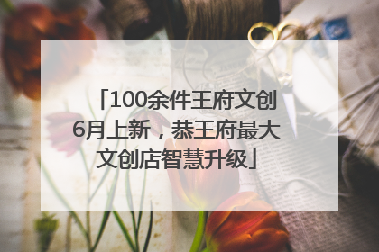 100余件王府文创6月上新，恭王府最大文创店智慧升级
