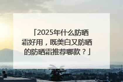 2025年什么防晒霜好用，既美白又防晒的防晒霜推荐哪款？