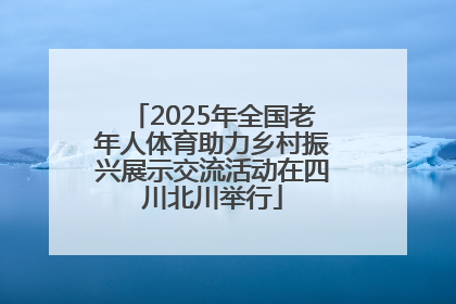 2025年全国老年人体育助力乡村振兴展示交流活动在四川北川举行
