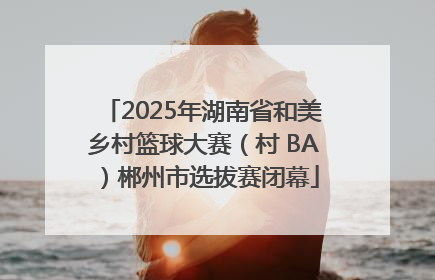 2025年湖南省和美乡村篮球大赛（村 BA）郴州市选拔赛闭幕