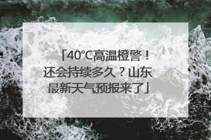 40℃高温橙警！还会持续多久？山东最新天气预报来了