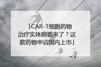 CAR-T细胞药物治疗实体瘤要来了？这款药物申请国内上市
