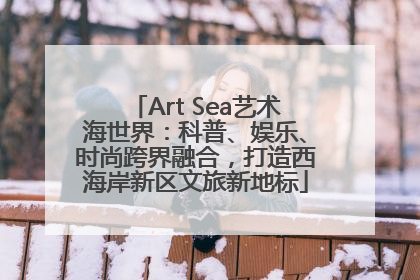 Art Sea艺术海世界：科普、娱乐、时尚跨界融合，打造西海岸新区文旅新地标